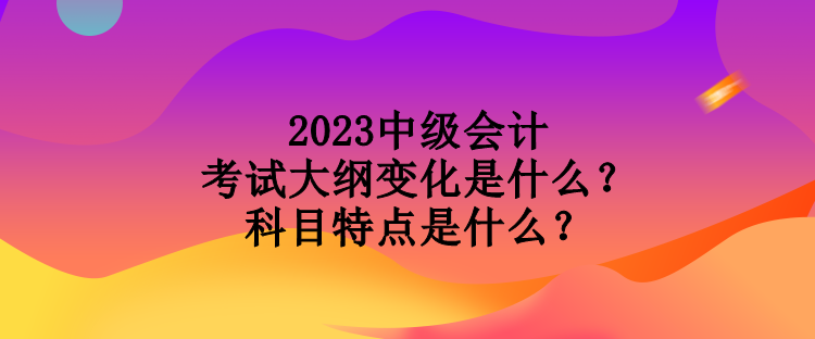 2023中級會計(jì)考試大綱變化是什么？科目特點(diǎn)是什么？