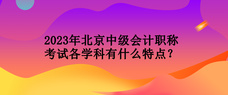 2023年北京中級(jí)會(huì)計(jì)職稱考試各學(xué)科有什么特點(diǎn)？