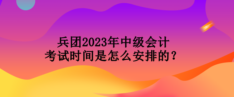 兵團(tuán)2023年中級會計考試時間是怎么安排的？