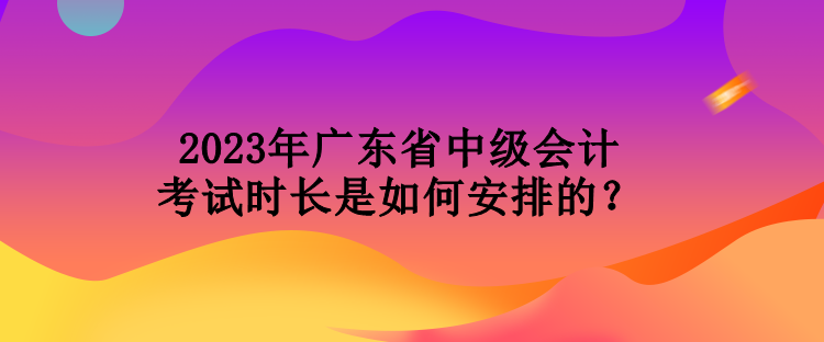 2023年廣東省中級(jí)會(huì)計(jì)考試時(shí)長(zhǎng)是如何安排的？