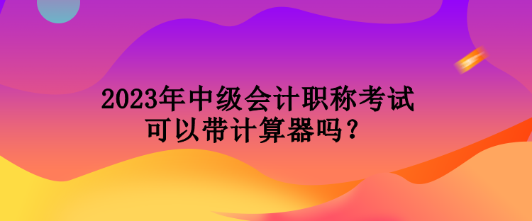 2023年中級會計職稱考試可以帶計算器嗎？