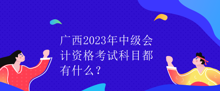 廣西2023年中級(jí)會(huì)計(jì)資格考試科目都有什么？