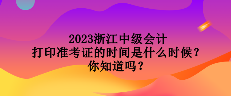 2023浙江中級會計打印準考證的時間是什么時候？你知道嗎？