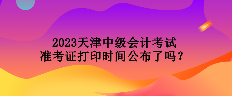 2023天津中級會計考試準考證打印時間公布了嗎？