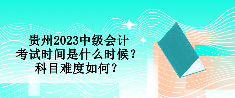 貴州2023中級會計考試時間是什么時候？科目難度如何？