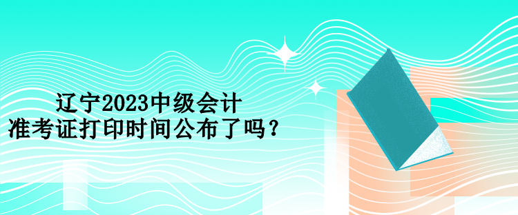 遼寧2023中級會計準考證打印時間公布了嗎？