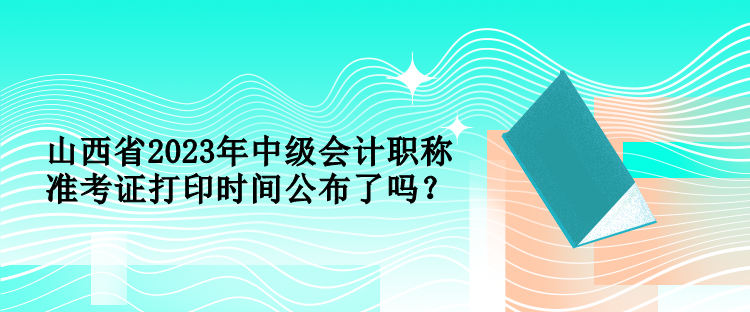 山西省2023年中級會計職稱準(zhǔn)考證打印時間公布了嗎？