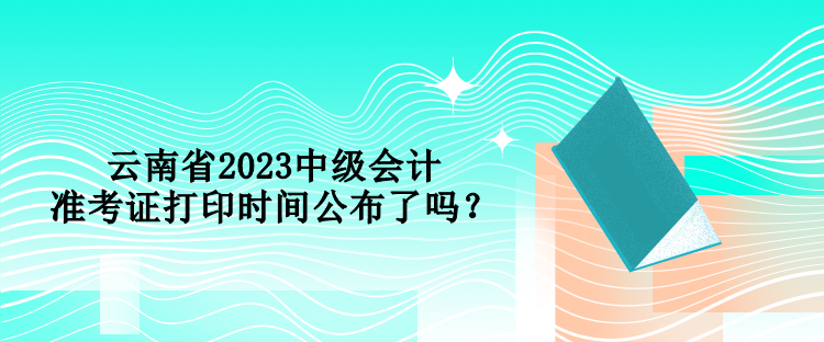 云南省2023中級會計準(zhǔn)考證打印時間公布了嗎？