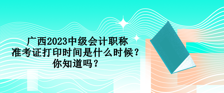 廣西2023中級會計(jì)職稱準(zhǔn)考證打印時(shí)間是什么時(shí)候？你知道嗎？