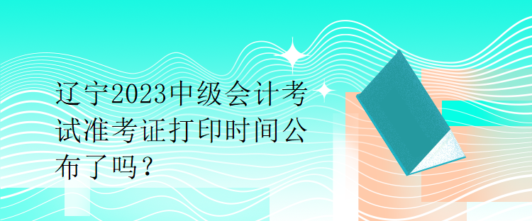 遼寧2023中級會計考試準考證打印時間公布了嗎？