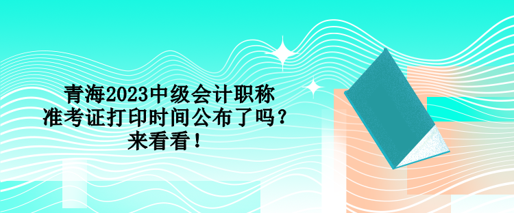 青海2023中級(jí)會(huì)計(jì)職稱(chēng)準(zhǔn)考證打印時(shí)間公布了嗎？來(lái)看看！