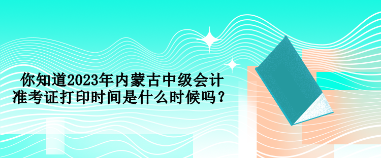 你知道2023年內(nèi)蒙古中級(jí)會(huì)計(jì)準(zhǔn)考證打印時(shí)間是什么時(shí)候嗎？