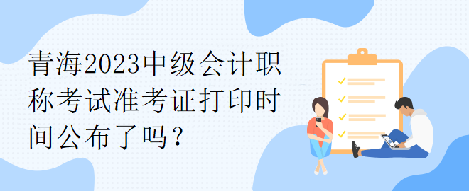 青海2023中級會計職稱考試準(zhǔn)考證打印時間公布了嗎？