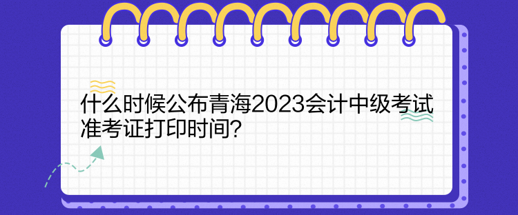 什么時(shí)候公布青海2023會(huì)計(jì)中級考試準(zhǔn)考證打印時(shí)間？