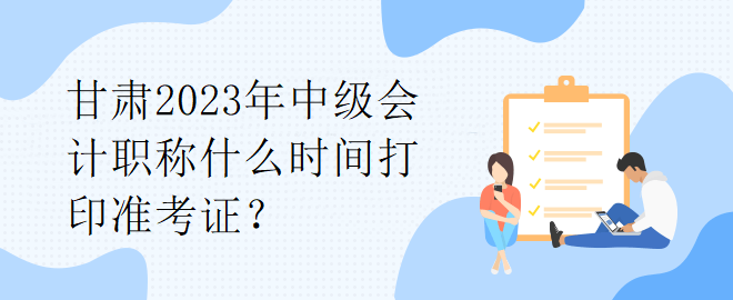 甘肅2023年中級(jí)會(huì)計(jì)職稱什么時(shí)間打印準(zhǔn)考證？