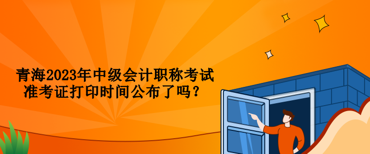 青海2023年中級會計職稱考試準考證打印時間公布了嗎？