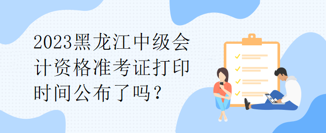 2023黑龍江中級(jí)會(huì)計(jì)資格準(zhǔn)考證打印時(shí)間公布了嗎？