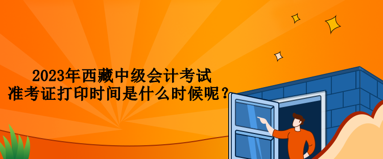 2023年西藏中級會(huì)計(jì)考試準(zhǔn)考證打印時(shí)間是什么時(shí)候呢？