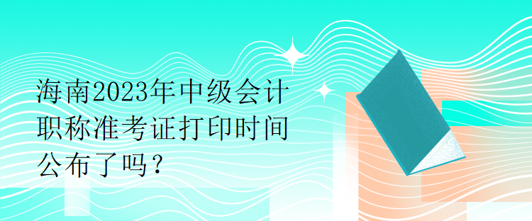 海南2023年中級會計(jì)職稱準(zhǔn)考證打印時間公布了嗎？