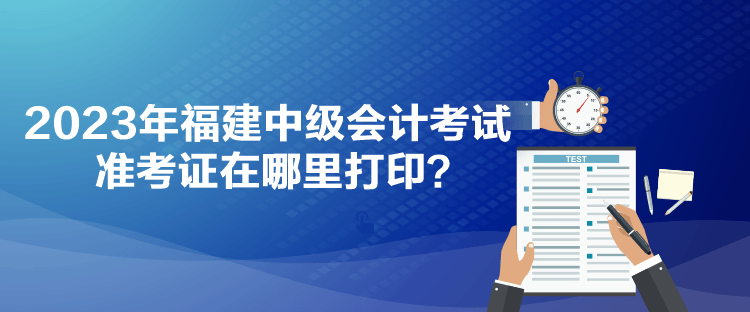 2023年福建中級會計考試準考證在哪里打??？