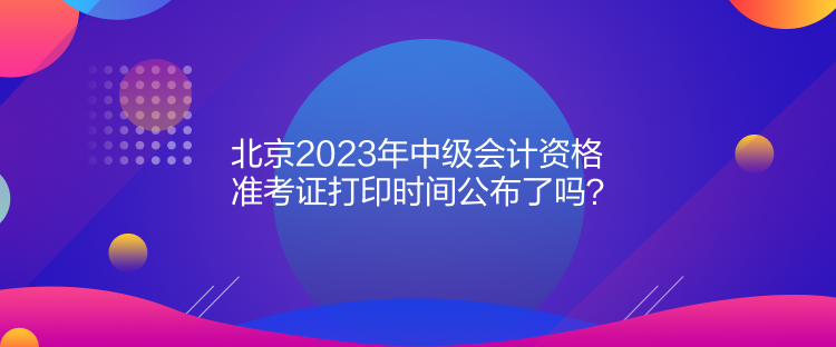 北京2023年中級(jí)會(huì)計(jì)資格準(zhǔn)考證打印時(shí)間公布了嗎？