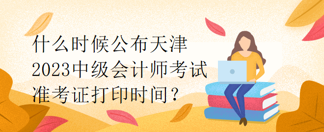 什么時(shí)候公布天津2023中級(jí)會(huì)計(jì)師考試準(zhǔn)考證打印時(shí)間？