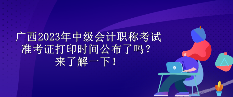 廣西2023年中級會計職稱考試準(zhǔn)考證打印時間公布了嗎？來了解一下！