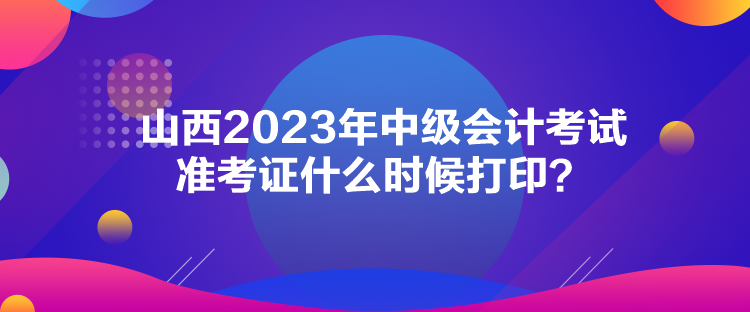 山西2023年中級會計考試準(zhǔn)考證什么時候打印？