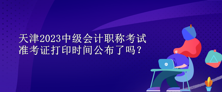 天津2023中級(jí)會(huì)計(jì)職稱(chēng)考試準(zhǔn)考證打印時(shí)間公布了嗎？