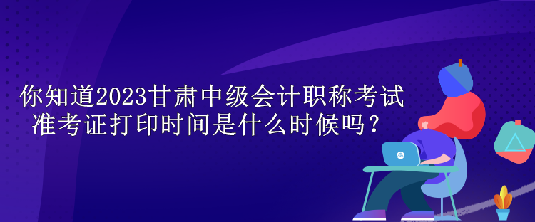 你知道2023甘肅中級(jí)會(huì)計(jì)職稱考試準(zhǔn)考證打印時(shí)間是什么時(shí)候嗎？