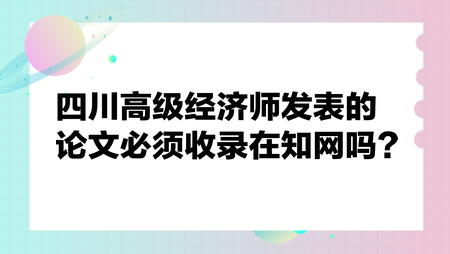 四川高級經(jīng)濟師發(fā)表的論文必須收錄在知網(wǎng)嗎？