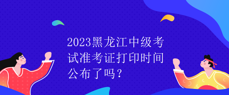 2023黑龍江中級(jí)考試準(zhǔn)考證打印時(shí)間公布了嗎？