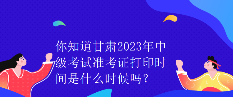 你知道甘肅2023年中級考試準(zhǔn)考證打印時間是什么時候嗎？