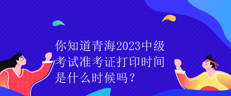 你知道青海2023中級(jí)考試準(zhǔn)考證打印時(shí)間是什么時(shí)候嗎？