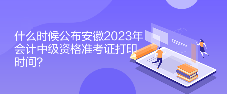 什么時候公布安徽2023年會計中級資格準考證打印時間？