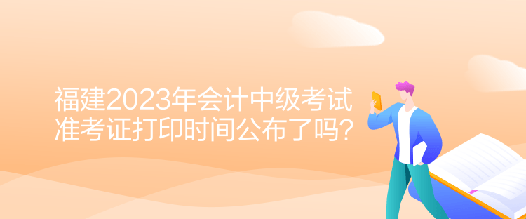 福建2023年會計中級考試準考證打印時間公布了嗎？