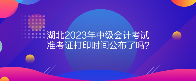 湖北2023年中級(jí)會(huì)計(jì)考試準(zhǔn)考證打印時(shí)間公布了嗎？