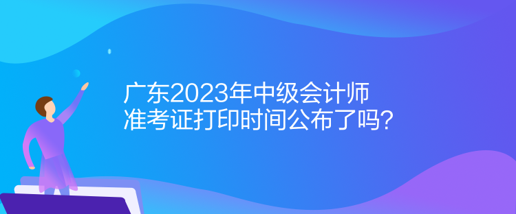 廣東2023年中級會計師準(zhǔn)考證打印時間公布了嗎？