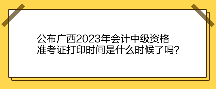 公布廣西2023年會(huì)計(jì)中級(jí)資格準(zhǔn)考證打印時(shí)間是什么時(shí)候了嗎？