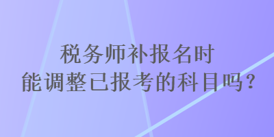 稅務(wù)師補(bǔ)報(bào)名時(shí)能調(diào)整已報(bào)考的科目嗎？