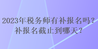 2023年稅務師有補報名嗎？補報名截止到哪天？