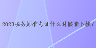 2023稅務(wù)師準(zhǔn)考證什么時(shí)候能下載？