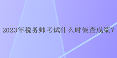 2023年稅務(wù)師考試什么時候查成績？