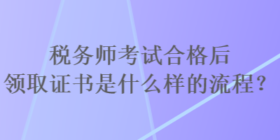 稅務(wù)師考試合格后領(lǐng)取證書是什么樣的流程？