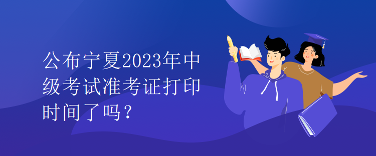 公布寧夏2023年中級(jí)考試準(zhǔn)考證打印時(shí)間了嗎？