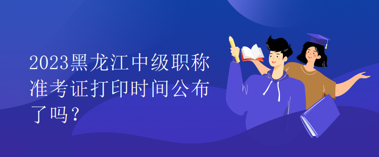 2023黑龍江中級(jí)職稱準(zhǔn)考證打印時(shí)間公布了嗎？