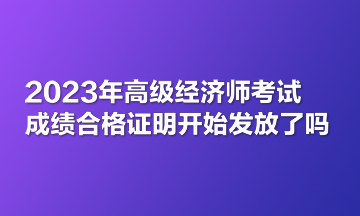 2023年高級(jí)經(jīng)濟(jì)師考試成績(jī)合格證明開(kāi)始發(fā)放了嗎？