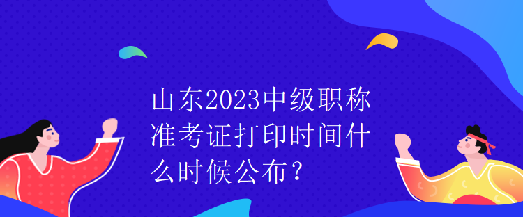 山東2023中級職稱準考證打印時間什么時候公布？