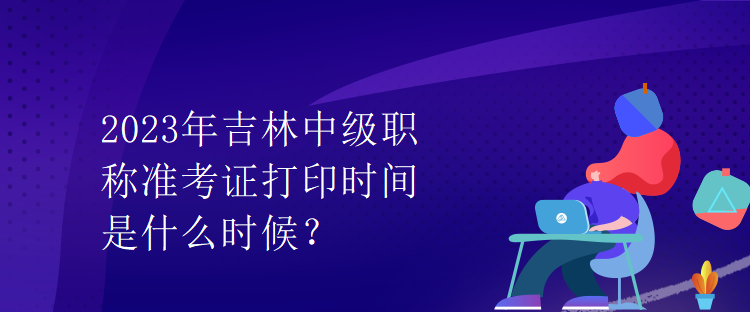 2023年吉林中級職稱準(zhǔn)考證打印時間是什么時候？