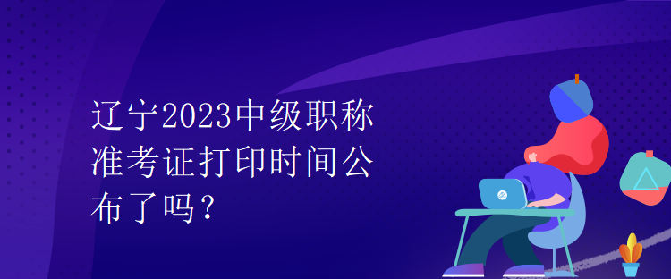 遼寧2023中級職稱準(zhǔn)考證打印時間公布了嗎？